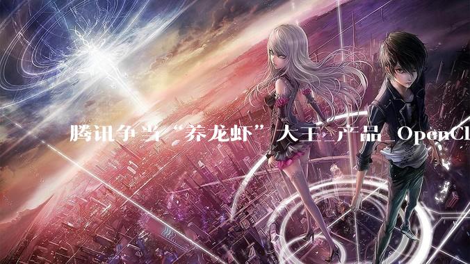 腾讯争当“养龙虾”大王_产品_OpenClaw_用户