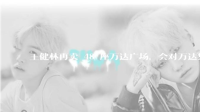 王健林再卖 48 座万达广场，会对万达集团带来哪些影响？目前万达面临怎样的困境？