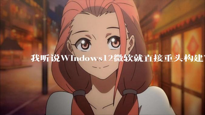 我听说Windows12微软就直接重头构建Windows了，就直接重构Win内核了，到底是不是真的?