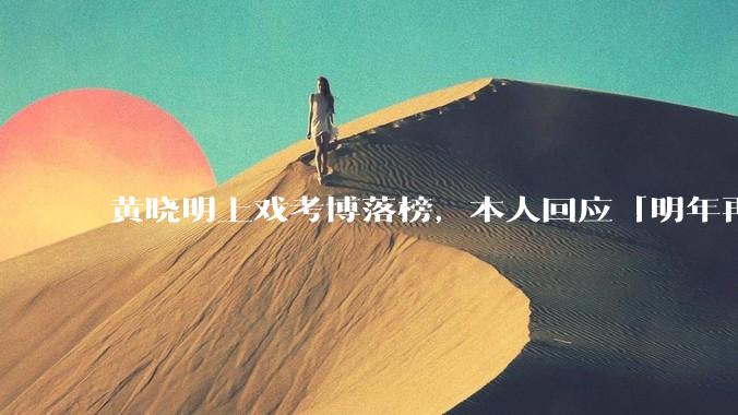 黄晓明上戏考博落榜，本人回应「明年再战」，怎样看明星对高学历的追求？上戏博士有多难考？